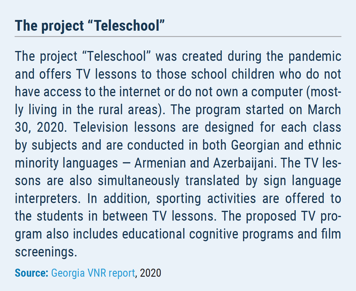 The project “Teleschool” The project “Teleschool” was created during the pandemic and offers TV lessons to those school children who do not have access to the internet or do not own a computer (mostly living in the rural areas). The program started on March 30, 2020. Television lessons are designed for each class by subjects and are conducted in both Georgian and ethnic minority languages ― Armenian and Azerbaijani. The TV lessons are also simultaneously translated by sign language interpreters. In addition, sporting activities are offered to the students in between TV lessons. The proposed TV program also includes educational cognitive programs and film screenings.